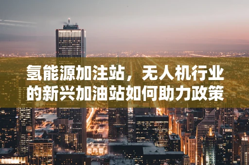 氢能源加注站，无人机行业的新兴加油站如何助力政策扶持？