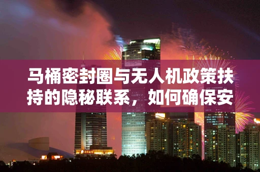 马桶密封圈与无人机政策扶持的隐秘联系，如何确保安全飞行的‘紧密度’？
