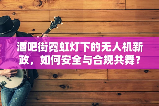 酒吧街霓虹灯下的无人机新政，如何安全与合规共舞？