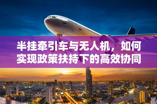 半挂牵引车与无人机，如何实现政策扶持下的高效协同？