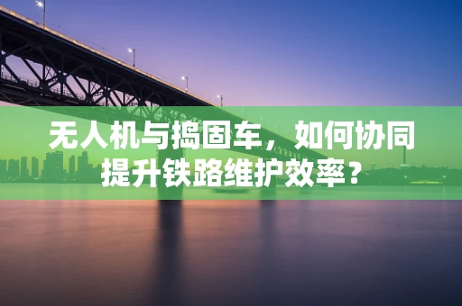 无人机与捣固车，如何协同提升铁路维护效率？
