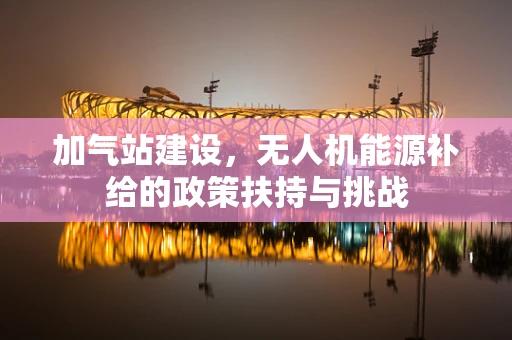 加气站建设，无人机能源补给的政策扶持与挑战