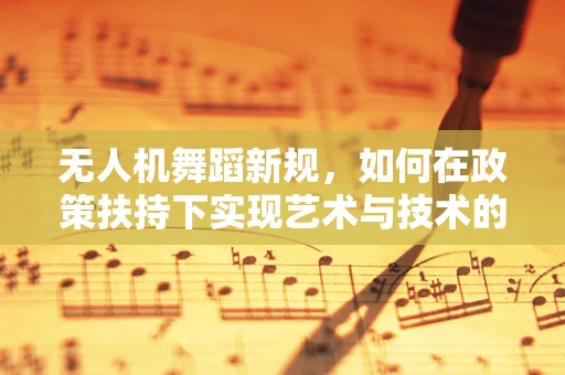 无人机舞蹈新规，如何在政策扶持下实现艺术与技术的完美融合？