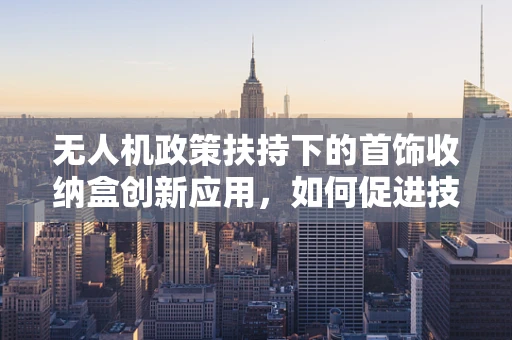 无人机政策扶持下的首饰收纳盒创新应用，如何促进技术与创意的融合？