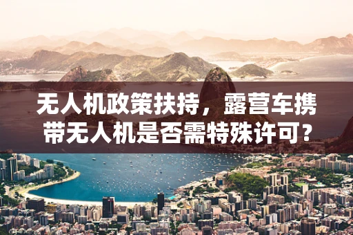 无人机政策扶持，露营车携带无人机是否需特殊许可？