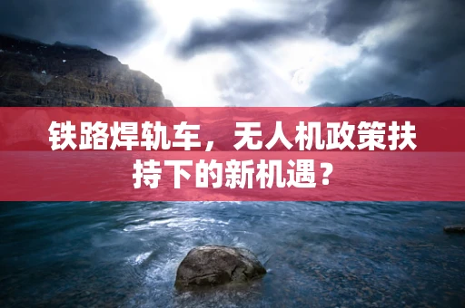铁路焊轨车，无人机政策扶持下的新机遇？