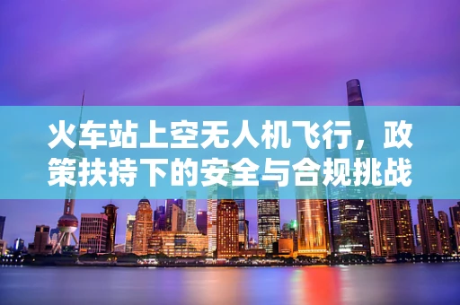 火车站上空无人机飞行，政策扶持下的安全与合规挑战？