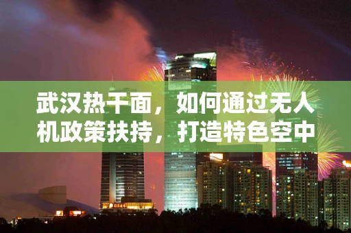 武汉热干面，如何通过无人机政策扶持，打造特色空中美食配送新模式？