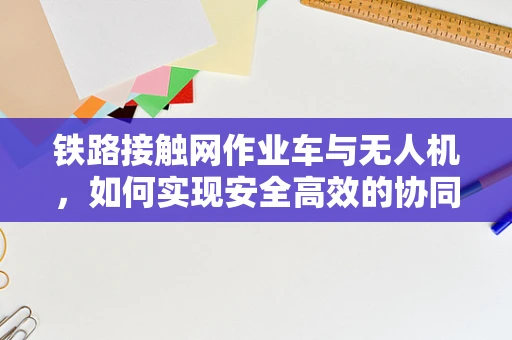 铁路接触网作业车与无人机，如何实现安全高效的协同作业？