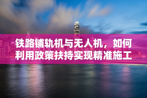 铁路铺轨机与无人机，如何利用政策扶持实现精准施工监控？