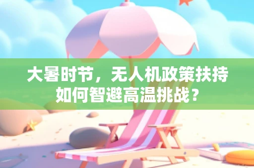 大暑时节，无人机政策扶持如何智避高温挑战？