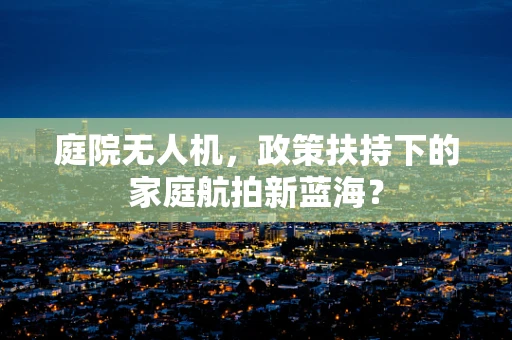 庭院无人机，政策扶持下的家庭航拍新蓝海？