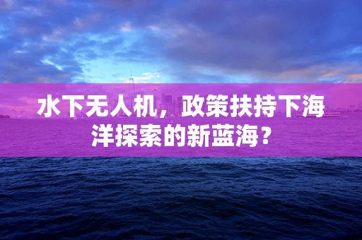 水下无人机，政策扶持下海洋探索的新蓝海？