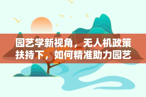 园艺学新视角，无人机政策扶持下，如何精准助力园艺作物管理？