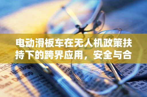 电动滑板车在无人机政策扶持下的跨界应用，安全与合规的双重挑战？
