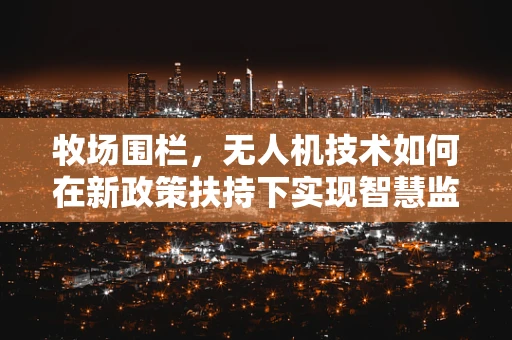 牧场围栏，无人机技术如何在新政策扶持下实现智慧监管？