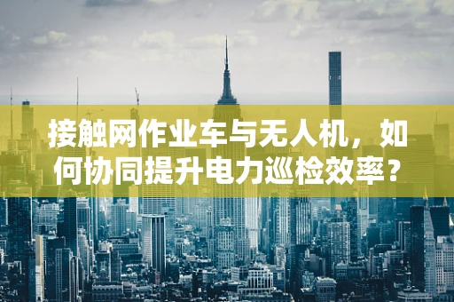 接触网作业车与无人机，如何协同提升电力巡检效率？