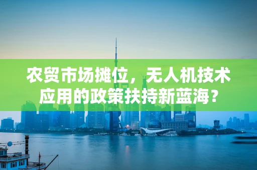 农贸市场摊位，无人机技术应用的政策扶持新蓝海？