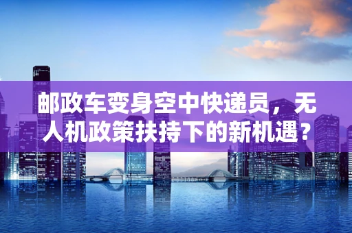 邮政车变身空中快递员，无人机政策扶持下的新机遇？