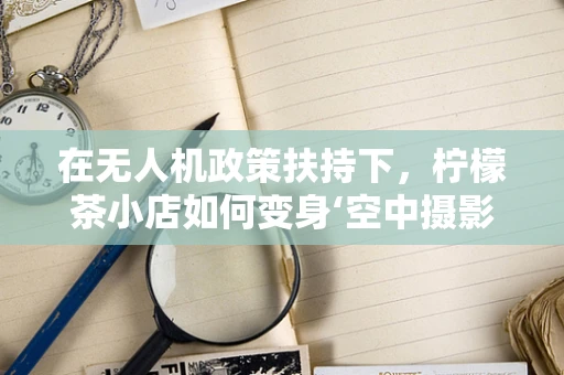 在无人机政策扶持下，柠檬茶小店如何变身‘空中摄影师’？