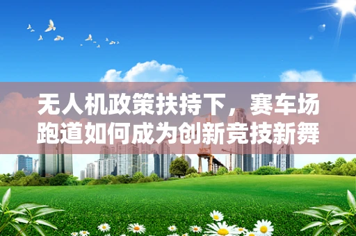 无人机政策扶持下，赛车场跑道如何成为创新竞技新舞台？