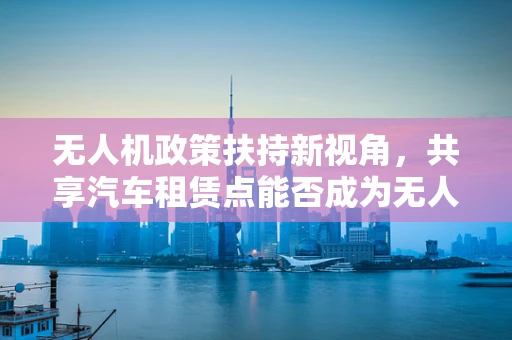 无人机政策扶持新视角，共享汽车租赁点能否成为无人机起降的空中加油站？