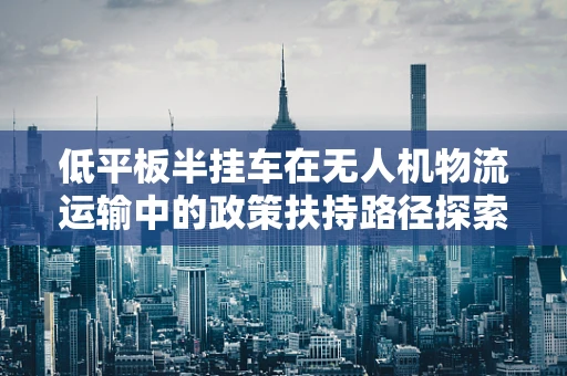 低平板半挂车在无人机物流运输中的政策扶持路径探索