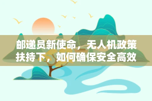 邮递员新使命，无人机政策扶持下，如何确保安全高效配送？