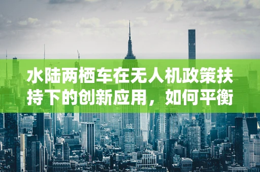 水陆两栖车在无人机政策扶持下的创新应用，如何平衡安全与效率？