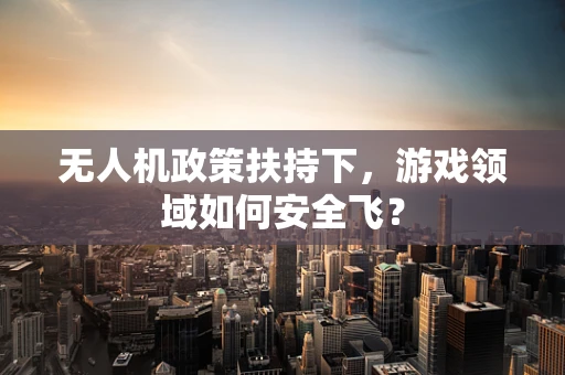 无人机政策扶持下，游戏领域如何安全飞？