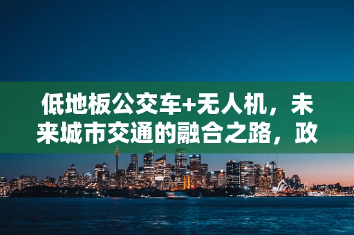 低地板公交车+无人机，未来城市交通的融合之路，政策如何助力？