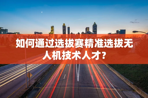 如何通过选拔赛精准选拔无人机技术人才？