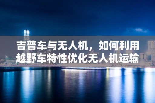 吉普车与无人机，如何利用越野车特性优化无人机运输与救援策略？