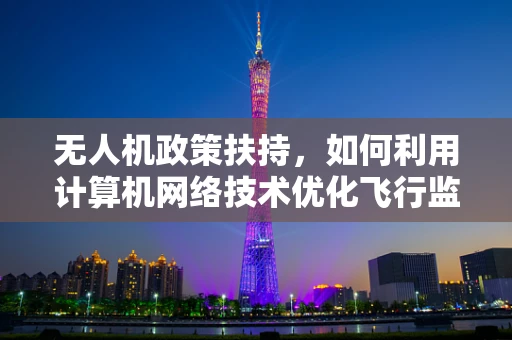 无人机政策扶持，如何利用计算机网络技术优化飞行监管？