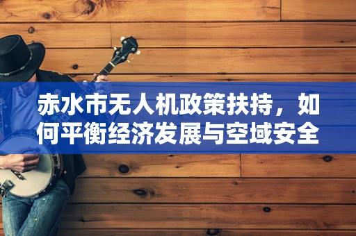 赤水市无人机政策扶持，如何平衡经济发展与空域安全？