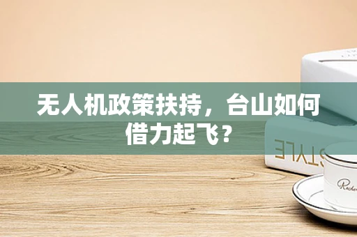 无人机政策扶持，台山如何借力起飞？