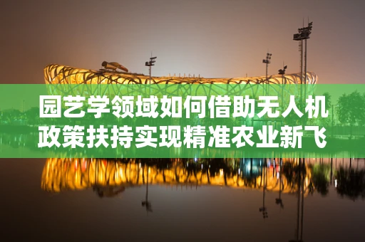 园艺学领域如何借助无人机政策扶持实现精准农业新飞跃？