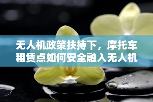 无人机政策扶持下，摩托车租赁点如何安全融入无人机服务？