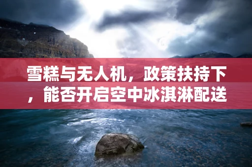 雪糕与无人机，政策扶持下，能否开启空中冰淇淋配送新纪元？