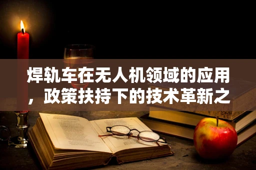 焊轨车在无人机领域的应用，政策扶持下的技术革新之路？