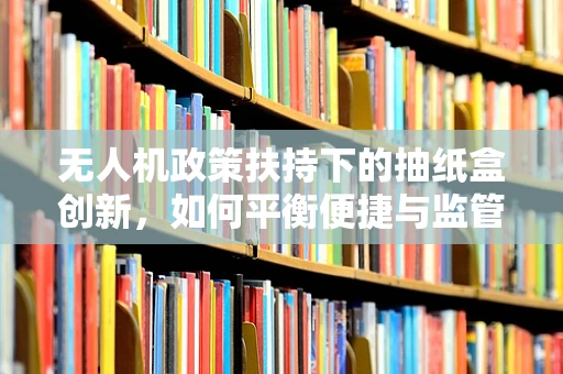无人机政策扶持下的抽纸盒创新，如何平衡便捷与监管？