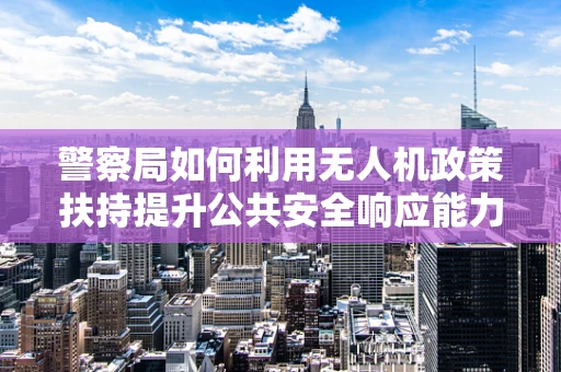 警察局如何利用无人机政策扶持提升公共安全响应能力？