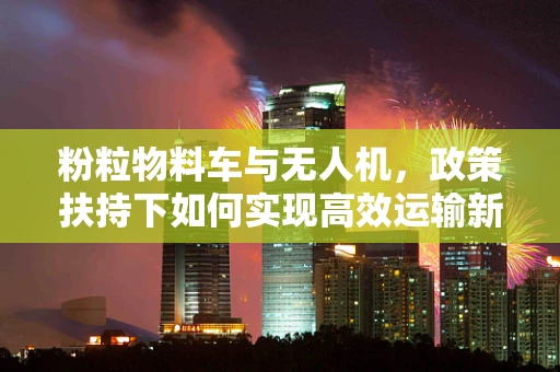 粉粒物料车与无人机，政策扶持下如何实现高效运输新篇章？