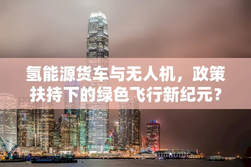 氢能源货车与无人机，政策扶持下的绿色飞行新纪元？