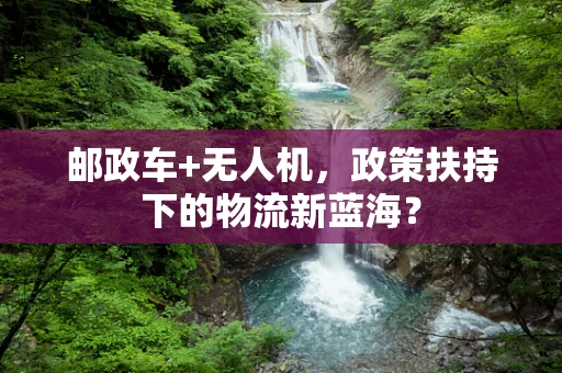 邮政车+无人机，政策扶持下的物流新蓝海？