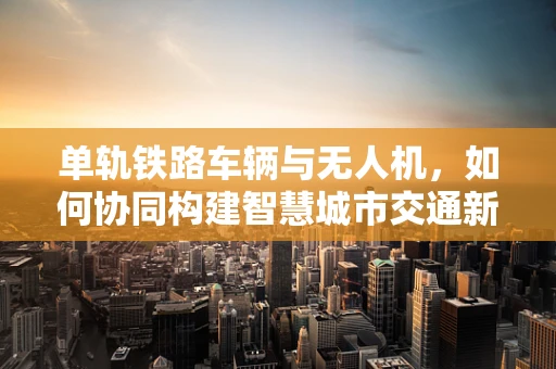 单轨铁路车辆与无人机，如何协同构建智慧城市交通新生态？