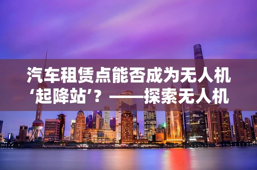 汽车租赁点能否成为无人机‘起降站’？——探索无人机政策扶持的新路径
