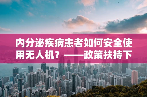 内分泌疾病患者如何安全使用无人机？——政策扶持下的特殊考量