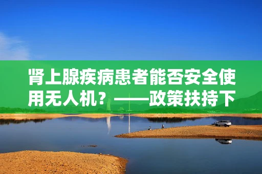 肾上腺疾病患者能否安全使用无人机？——政策扶持下的安全考量
