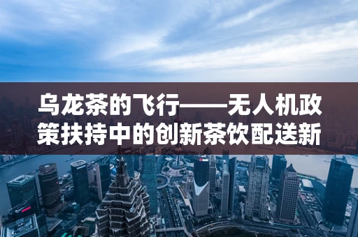 乌龙茶的飞行——无人机政策扶持中的创新茶饮配送新思路？